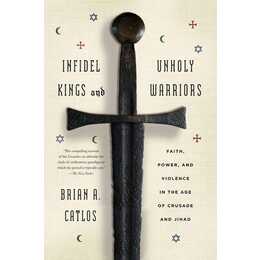 Infidel Kings and Unholy Warriors: Faith, Power, and Violence in the Age of Crusade and Jihad