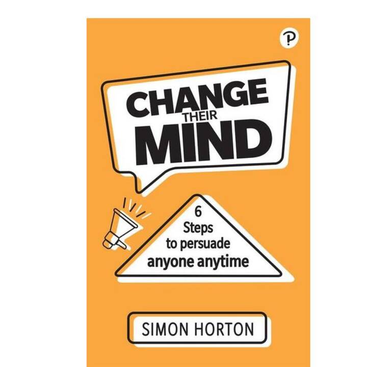 Change Their Mind: 6 Practical Steps to Persuade Anyone Anytime